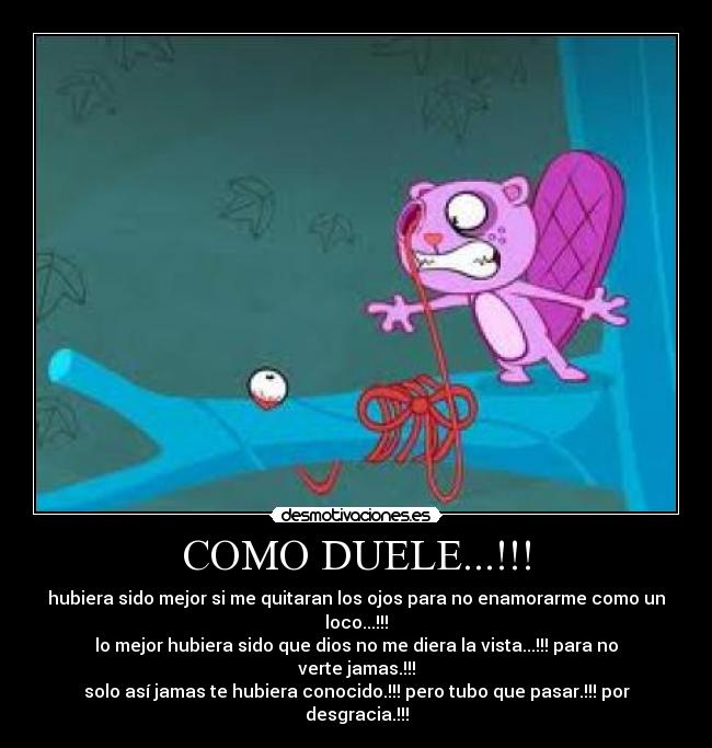 COMO DUELE...!!! - hubiera sido mejor si me quitaran los ojos para no enamorarme como un loco...!!!
lo mejor hubiera sido que dios no me diera la vista...!!! para no verte jamas.!!!
solo así jamas te hubiera conocido.!!! pero tubo que pasar.!!! por desgracia.!!!