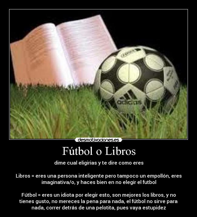 Fútbol o Libros - dime cual eligirias y te dire como eres
Libros = eres una persona inteligente pero tampoco un empollón, eres
imaginativa/o, y haces bien en no elegir el futbol
Fútbol = eres un idiota por elegir esto, son mejores los libros, y no
tienes gusto, no mereces la pena para nada, el fútbol no sirve para
nada, correr detrás de una pelotita, pues vaya estupidez