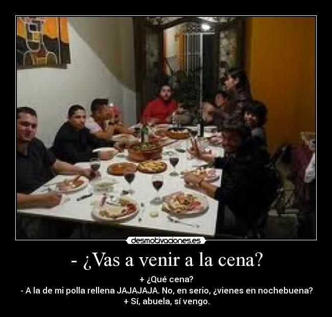 - ¿Vas a venir a la cena? - + ¿Qué cena?
- A la de mi polla rellena JAJAJAJA. No, en serio, ¿vienes en nochebuena?
+ Sí, abuela, sí vengo.