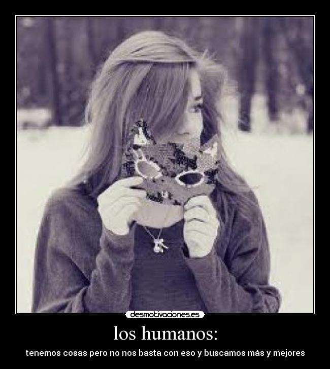 los humanos: - tenemos cosas pero no nos basta con eso y buscamos más y mejores