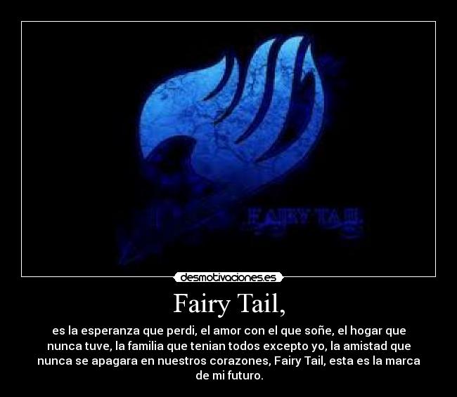 Fairy Tail, - es la esperanza que perdi, el amor con el que soñe, el hogar que
nunca tuve, la familia que tenian todos excepto yo, la amistad que
nunca se apagara en nuestros corazones, Fairy Tail, esta es la marca
de mi futuro.