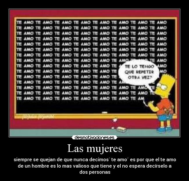 Las mujeres - siempre se quejan de que nunca decimos` te amo´ es por que el te amo
de un hombre es lo mas valioso que tiene y el no espera decírselo a
dos personas