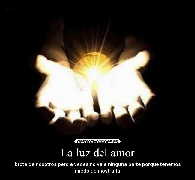 La luz del amor - brota de nosotros pero a veces no va a ninguna parte porque tenemos
miedo de mostrarla