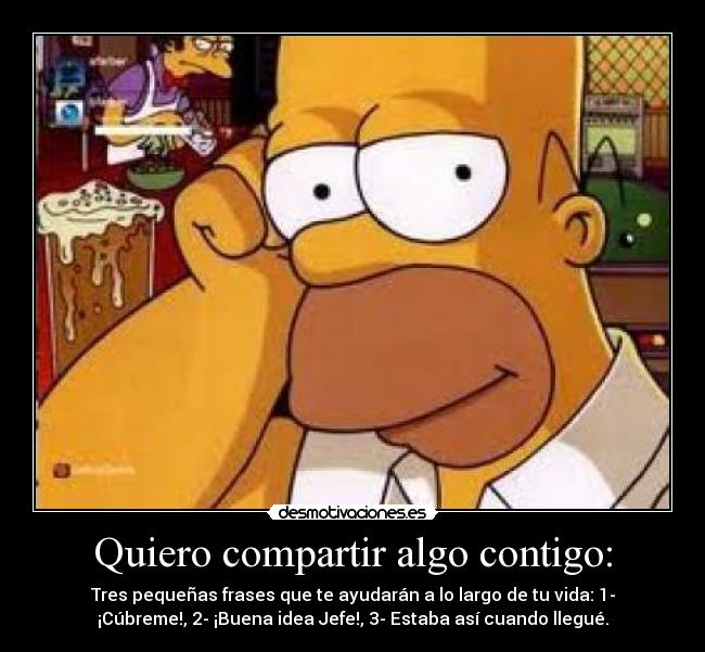 Quiero compartir algo contigo: - Tres pequeñas frases que te ayudarán a lo largo de tu vida: 1-
¡Cúbreme!, 2- ¡Buena idea Jefe!, 3- Estaba así cuando llegué.