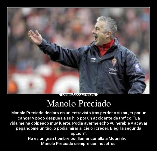 Manolo Preciado - Manolo Preciado declaro en un entrevista tras perder a su mujer por un
cancer y poco despues a su hijo por un accidente de tráfico: La
vida me ha golpeado muy fuerte. Podia averme echo vulnerable y acavar
pegándome un tiro, o podia mirar al cielo i crecer. Elegí la segunda
opción.
No es un gran hombre por llamar canalla a Mourinho...
Manolo Preciado siempre con nosotros!