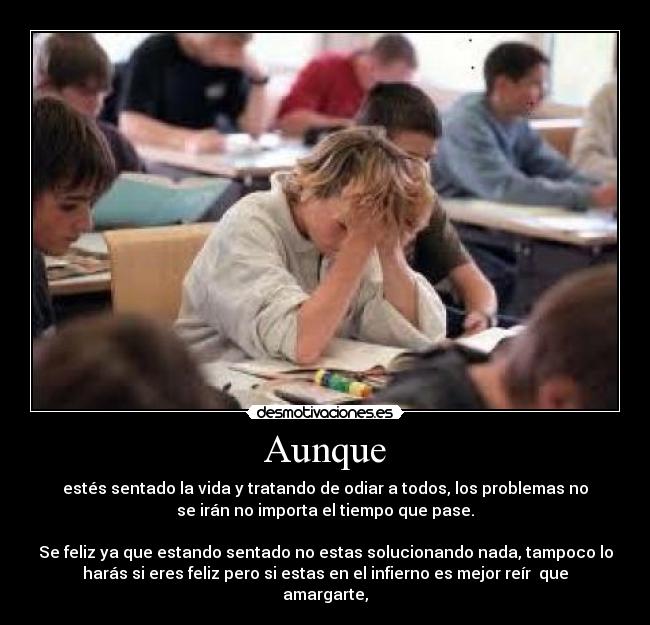 Aunque - estés sentado la vida y tratando de odiar a todos, los problemas no
se irán no importa el tiempo que pase.
Se feliz ya que estando sentado no estas solucionando nada, tampoco lo
harás si eres feliz pero si estas en el infierno es mejor reír que
amargarte,