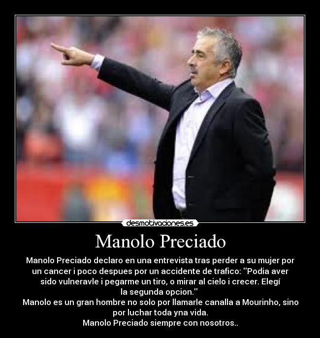 Manolo Preciado - Manolo Preciado declaro en una entrevista tras perder a su mujer por
un cancer i poco despues por un accidente de trafico: Podia aver
sido vulneravle i pegarme un tiro, o mirar al cielo i crecer. Elegí
la segunda opcion.
Manolo es un gran hombre no solo por llamarle canalla a Mourinho, sino
por luchar toda yna vida.
Manolo Preciado siempre con nosotros..