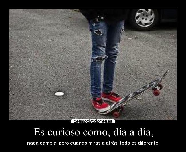 Es curioso como, día a día, - nada cambia, pero cuando miras a atrás, todo es diferente.