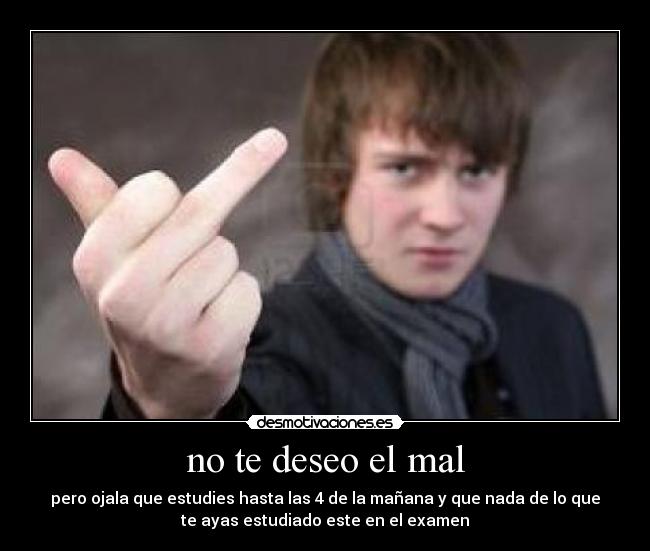 no te deseo el mal - pero ojala que estudies hasta las 4 de la mañana y que nada de lo que
te ayas estudiado este en el examen