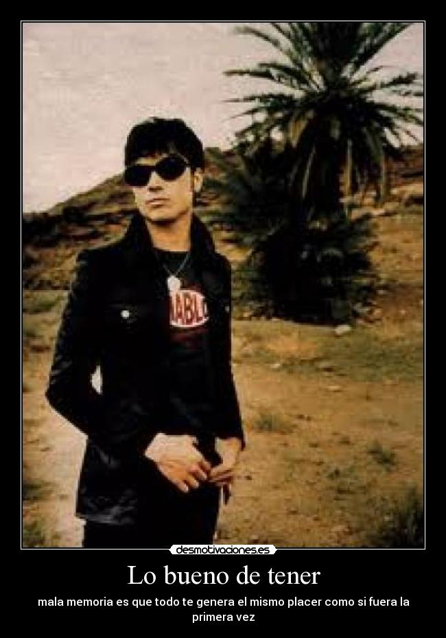 Lo bueno de tener - mala memoria es que todo te genera el mismo placer como si fuera la primera vez