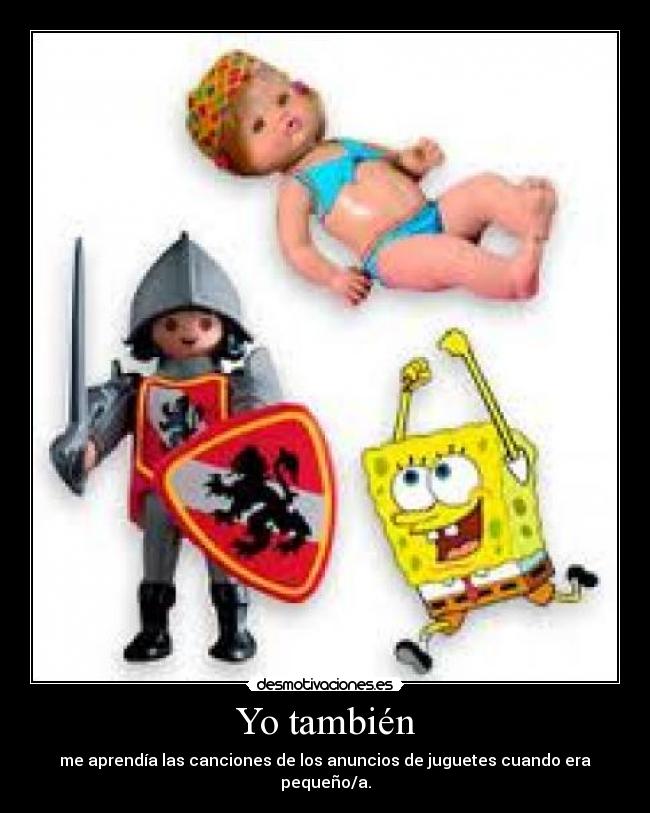 Yo también - me aprendía las canciones de los anuncios de juguetes cuando era pequeño/a.