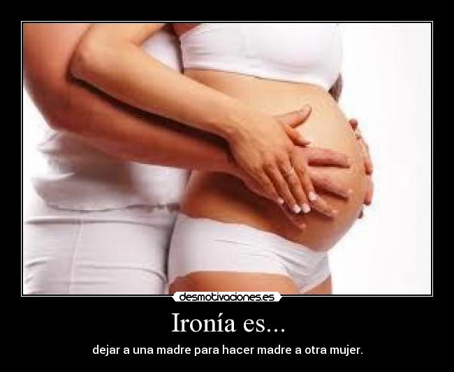 Ironía es... - dejar a una madre para hacer madre a otra mujer.