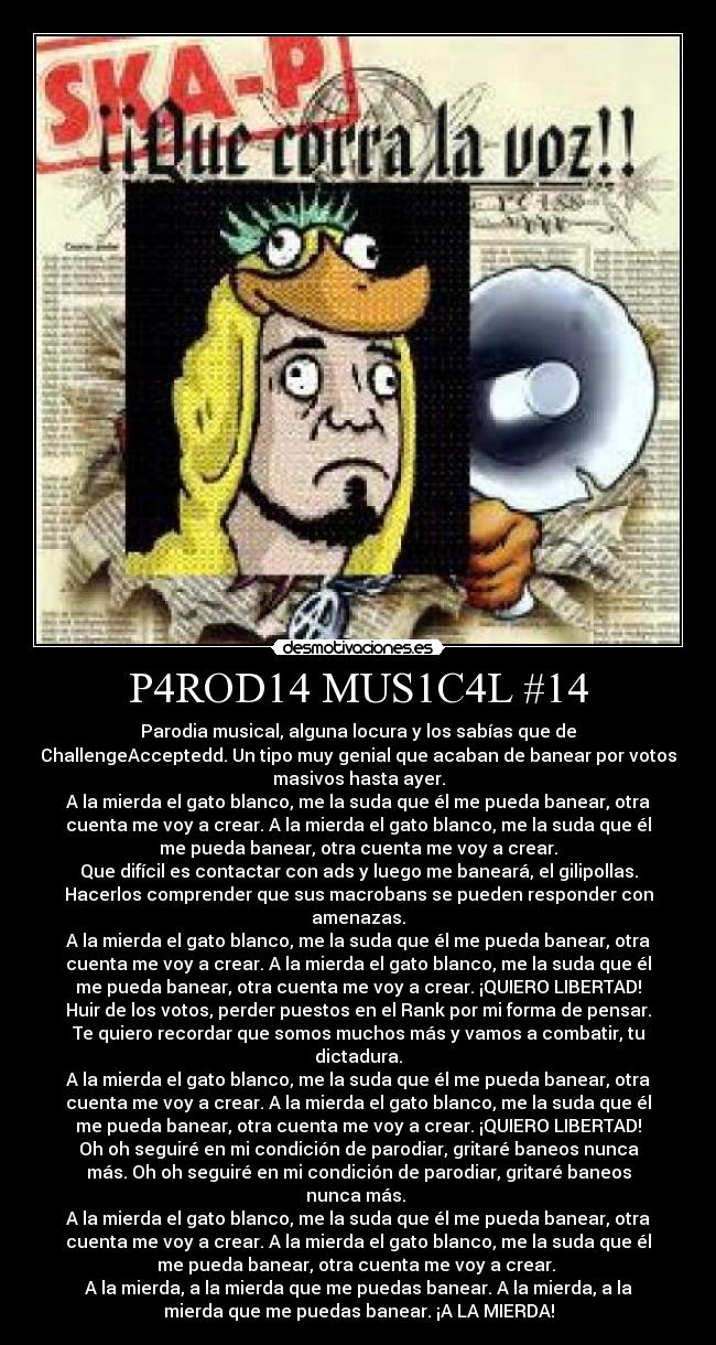 P4ROD14 MUS1C4L #14 - Parodia musical, alguna locura y los sabías que de
ChallengeAcceptedd. Un tipo muy genial que acaban de banear por votos
masivos hasta ayer.
A la mierda el gato blanco, me la suda que él me pueda banear, otra
cuenta me voy a crear. A la mierda el gato blanco, me la suda que él
me pueda banear, otra cuenta me voy a crear.
Que difícil es contactar con ads y luego me baneará, el gilipollas.
Hacerlos comprender que sus macrobans se pueden responder con
amenazas.
A la mierda el gato blanco, me la suda que él me pueda banear, otra
cuenta me voy a crear. A la mierda el gato blanco, me la suda que él
me pueda banear, otra cuenta me voy a crear. ¡QUIERO LIBERTAD!
Huir de los votos, perder puestos en el Rank por mi forma de pensar.
Te quiero recordar que somos muchos más y vamos a combatir, tu
dictadura.
A la mierda el gato blanco, me la suda que él me pueda banear, otra
cuenta me voy a crear. A la mierda el gato blanco, me la suda que él
me pueda banear, otra cuenta me voy a crear. ¡QUIERO LIBERTAD!
Oh oh seguiré en mi condición de parodiar, gritaré baneos nunca
más. Oh oh seguiré en mi condición de parodiar, gritaré baneos
nunca más. 
A la mierda el gato blanco, me la suda que él me pueda banear, otra
cuenta me voy a crear. A la mierda el gato blanco, me la suda que él
me pueda banear, otra cuenta me voy a crear. 
A la mierda, a la mierda que me puedas banear. A la mierda, a la
mierda que me puedas banear. ¡A LA MIERDA!