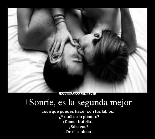 +Sonríe, es la segunda mejor - cosa que puedes hacer con tus labios.
- ¿Y cuál es la primera?
+Comer Nutella..
-¿Sólo eso?
+ De mis labios..
