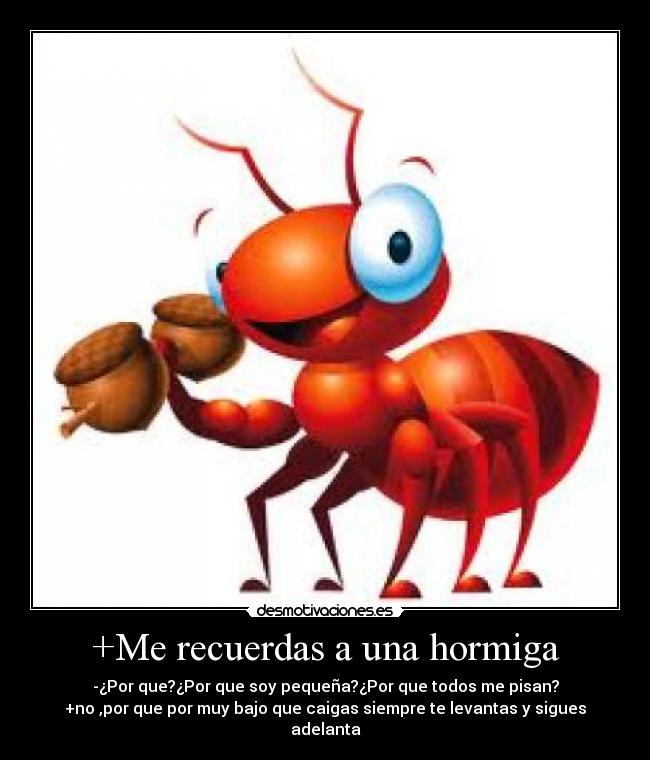 +Me recuerdas a una hormiga - -¿Por que?¿Por que soy pequeña?¿Por que todos me pisan?
+no ,por que por muy bajo que caigas siempre te levantas y sigues adelanta