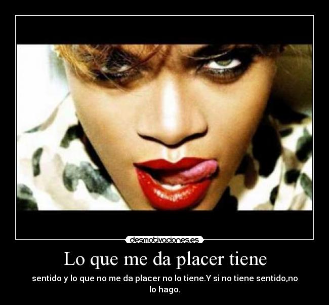 Lo que me da placer tiene - sentido y lo que no me da placer no lo tiene.Y si no tiene sentido,no lo hago.