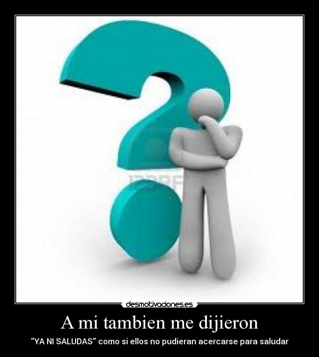 A mi tambien me dijieron - YA NI SALUDAS como si ellos no pudieran acercarse para saludar