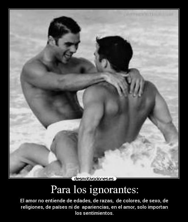 Para los ignorantes: - El amor no entiende de edades, de razas, de colores, de sexo, de
religiones, de países ni de apariencias, en el amor, solo importan
los sentimientos.
