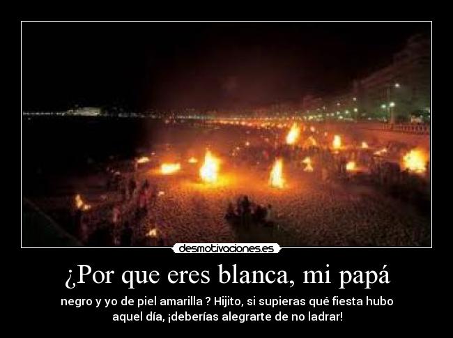 ¿Por que eres blanca, mi papá - negro y yo de piel amarilla ? Hijito, si supieras qué fiesta hubo
aquel día, ¡deberías alegrarte de no ladrar!