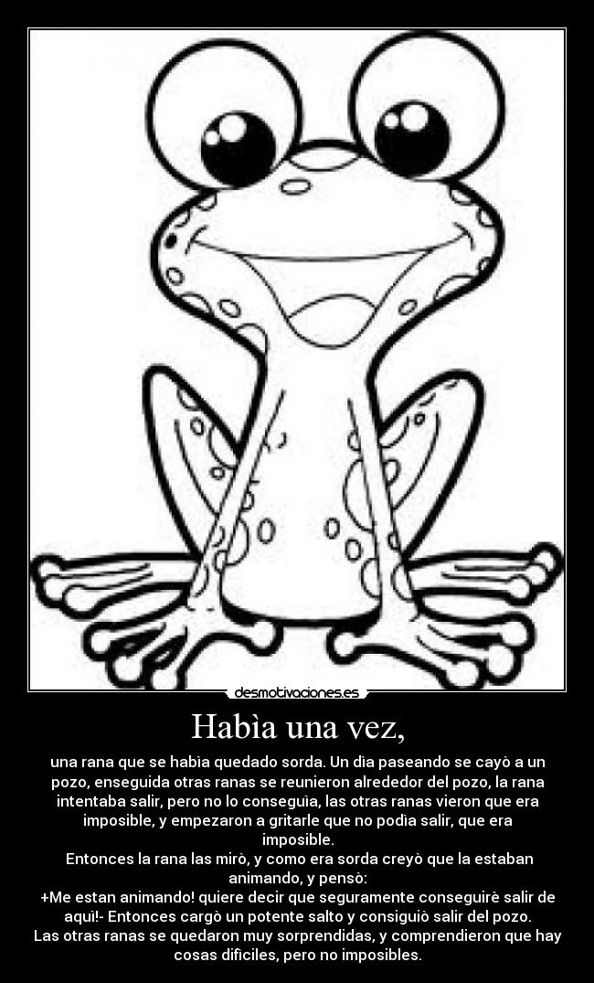 Habìa una vez, - una rana que se habìa quedado sorda. Un dìa paseando se cayò a un
pozo, enseguida otras ranas se reunieron alrededor del pozo, la rana
intentaba salir, pero no lo conseguìa, las otras ranas vieron que era
imposible, y empezaron a gritarle que no podìa salir, que era
imposible.
Entonces la rana las mirò, y como era sorda creyò que la estaban
animando, y pensò:
+Me estan animando! quiere decir que seguramente conseguirè salir de
aquì!- Entonces cargò un potente salto y consiguiò salir del pozo.
Las otras ranas se quedaron muy sorprendidas, y comprendieron que hay
cosas difìciles, pero no imposibles.