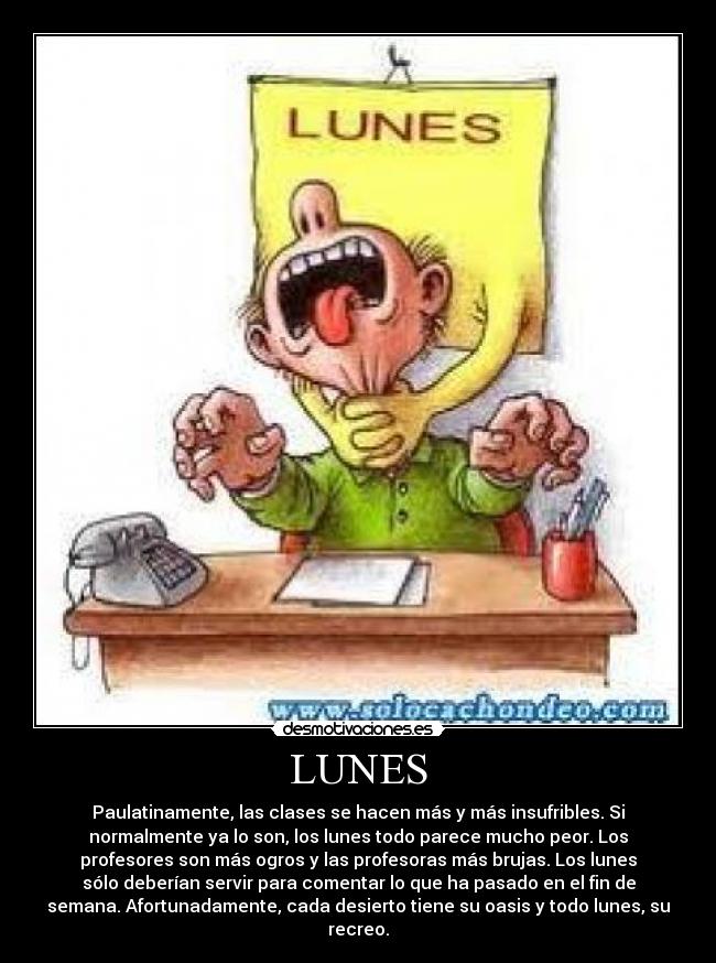 LUNES - Paulatinamente, las clases se hacen más y más insufribles. Si
normalmente ya lo son, los lunes todo parece mucho peor. Los
profesores son más ogros y las profesoras más brujas. Los lunes
sólo deberían servir para comentar lo que ha pasado en el fin de
semana. Afortunadamente, cada desierto tiene su oasis y todo lunes, su
recreo.