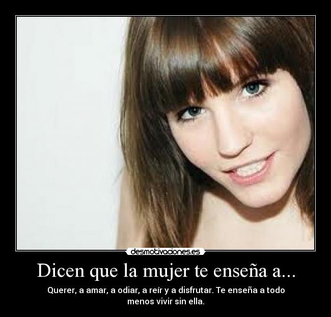 Dicen que la mujer te enseña a... - Querer, a amar, a odiar, a reír y a disfrutar. Te enseña a todo menos vivir sin ella.