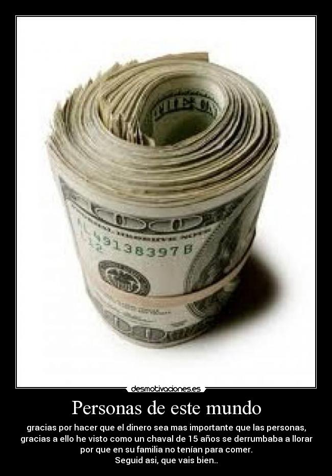 Personas de este mundo - gracias por hacer que el dinero sea mas importante que las personas,
gracias a ello he visto como un chaval de 15 años se derrumbaba a llorar
por que en su familia no tenían para comer.
Seguid asi, que vais bien..