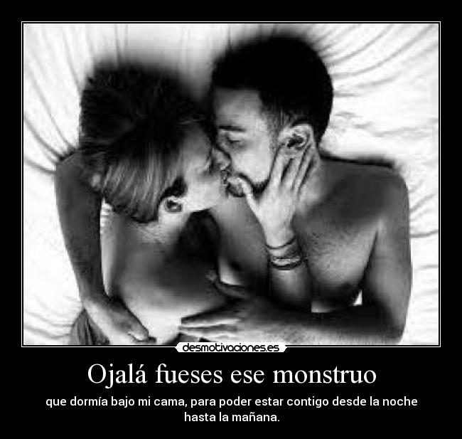 Ojalá fueses ese monstruo - que dormía bajo mi cama, para poder estar contigo desde la noche hasta la mañana.