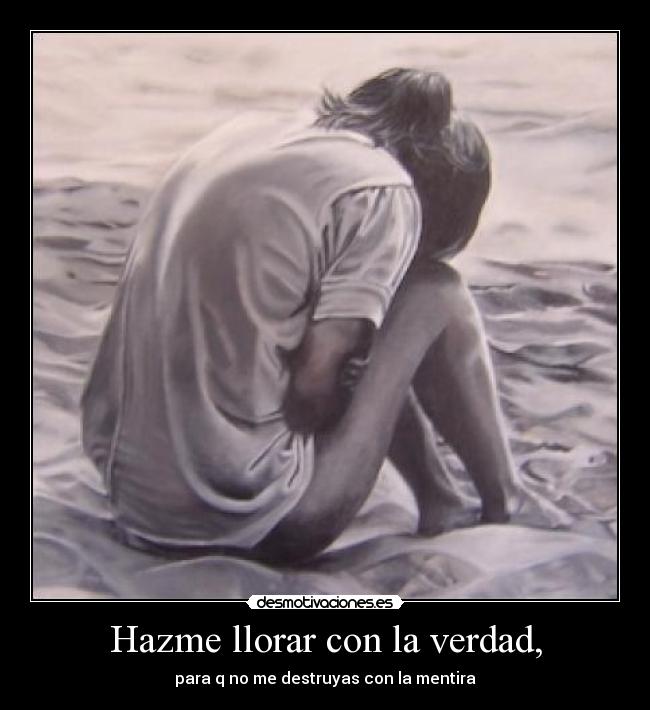 Hazme llorar con la verdad, - para q no me destruyas con la mentira