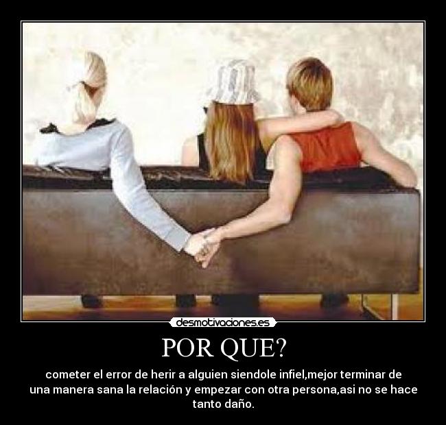 POR QUE? - cometer el error de herir a alguien siendole infiel,mejor terminar de
una manera sana la relación y empezar con otra persona,asi no se hace
tanto daño.