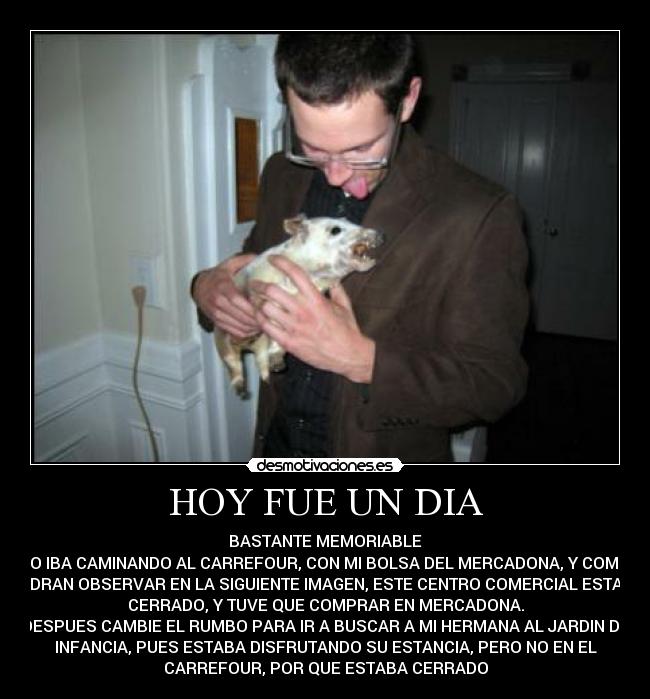 HOY FUE UN DIA - BASTANTE MEMORIABLE
YO IBA CAMINANDO AL CARREFOUR, CON MI BOLSA DEL MERCADONA, Y COMO
PODRAN OBSERVAR EN LA SIGUIENTE IMAGEN, ESTE CENTRO COMERCIAL ESTABA
CERRADO, Y TUVE QUE COMPRAR EN MERCADONA.
DESPUES CAMBIE EL RUMBO PARA IR A BUSCAR A MI HERMANA AL JARDIN DE
INFANCIA, PUES ESTABA DISFRUTANDO SU ESTANCIA, PERO NO EN EL
CARREFOUR, POR QUE ESTABA CERRADO