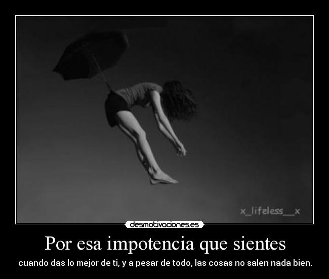 Por esa impotencia que sientes - cuando das lo mejor de ti, y a pesar de todo, las cosas no salen nada bien.
