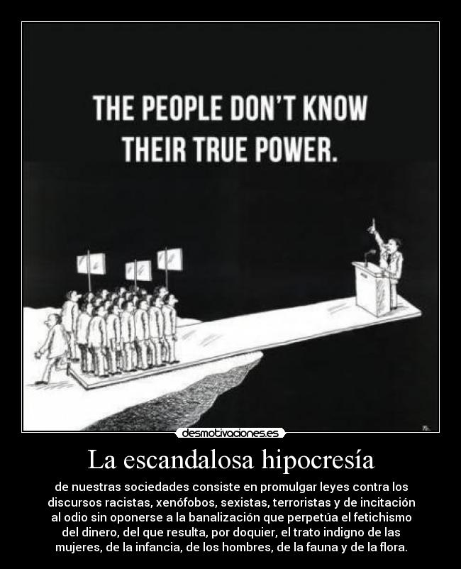 La escandalosa hipocresía - de nuestras sociedades consiste en promulgar leyes contra los
discursos racistas, xenófobos, sexistas, terroristas y de incitación
al odio sin oponerse a la banalización que perpetúa el fetichismo
del dinero, del que resulta, por doquier, el trato indigno de las
mujeres, de la infancia, de los hombres, de la fauna y de la flora.