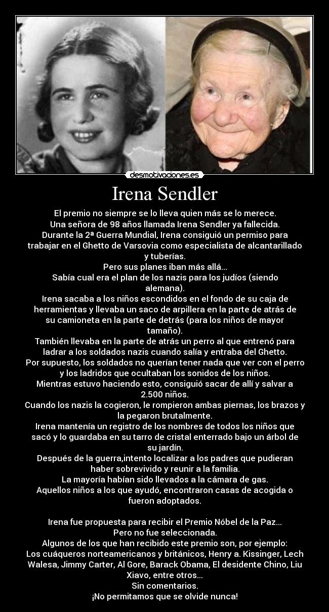 Irena Sendler - El premio no siempre se lo lleva quien más se lo merece.
Una señora de 98 años llamada Irena Sendler ya fallecida.
Durante la 2ª Guerra Mundial, Irena consiguió un permiso para
trabajar en el Ghetto de Varsovia como especialista de alcantarillado
y tuberías.
Pero sus planes iban más allá...
Sabía cual era el plan de los nazis para los judíos (siendo
alemana).
Irena sacaba a los niños escondidos en el fondo de su caja de
herramientas y llevaba un saco de arpillera en la parte de atrás de
su camioneta en la parte de detrás (para los niños de mayor
tamaño).
También llevaba en la parte de atrás un perro al que entrenó para
ladrar a los soldados nazis cuando salía y entraba del Ghetto.
Por supuesto, los soldados no querían tener nada que ver con el perro
y los ladridos que ocultaban los sonidos de los niños.
Mientras estuvo haciendo esto, consiguió sacar de allí y salvar a
2.500 niños.
Cuando los nazis la cogieron, le rompieron ambas piernas, los brazos y
la pegaron brutalmente.
Irena mantenía un registro de los nombres de todos los niños que
sacó y lo guardaba en su tarro de cristal enterrado bajo un árbol de
su jardín.
Después de la guerra,intento localizar a los padres que pudieran
haber sobrevivido y reunir a la familia.
La mayoría habían sido llevados a la cámara de gas.
Aquellos niños a los que ayudó, encontraron casas de acogida o
fueron adoptados.

Irena fue propuesta para recibir el Premio Nóbel de la Paz...
Pero no fue seleccionada.
Algunos de los que han recibido este premio son, por ejemplo:
Los cuáqueros norteamericanos y británicos, Henry a. Kissinger, Lech
Walesa, Jimmy Carter, Al Gore, Barack Obama, El desidente Chino, Liu
Xiavo, entre otros...
Sin comentarios.
¡No permitamos que se olvide nunca!