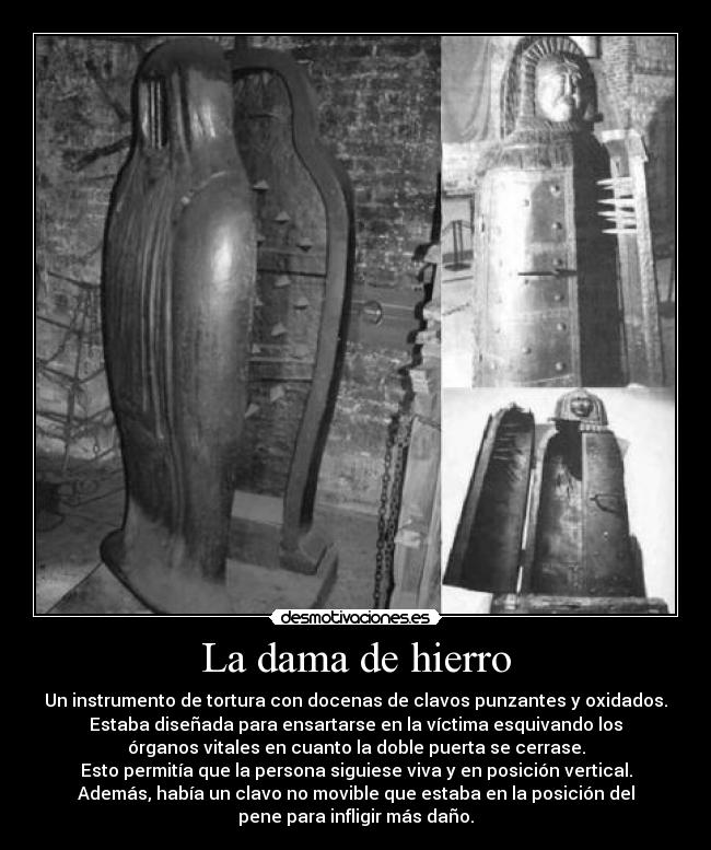 La dama de hierro - Un instrumento de tortura con docenas de clavos punzantes y oxidados.
Estaba diseñada para ensartarse en la víctima esquivando los
órganos vitales en cuanto la doble puerta se cerrase.
Esto permitía que la persona siguiese viva y en posición vertical.
Además, había un clavo no movible que estaba en la posición del
pene para infligir más daño.