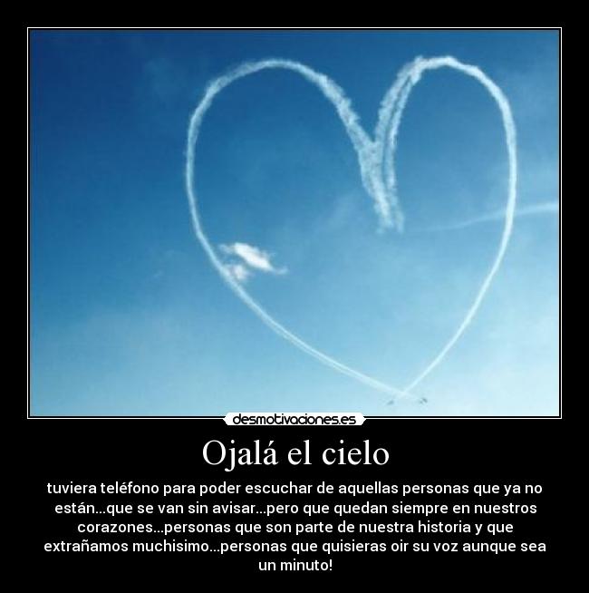 Ojalá el cielo - tuviera teléfono para poder escuchar de aquellas personas que ya no
están...que se van sin avisar...pero que quedan siempre en nuestros
corazones...personas que son parte de nuestra historia y que
extrañamos muchisimo...personas que quisieras oir su voz aunque sea
un minuto!