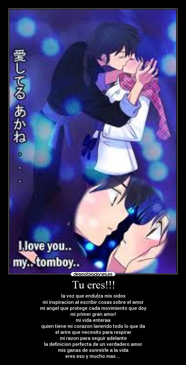 Tu eres!!! - la voz que endulza mis oidos
mi inspiracion al escribir cosas sobre el amor
mi angel que protege cada movimiento que doy
mi primer gran amor!
mi vida enteraa
quien tiene mi corazon lariendo todo lo que da
el arire que necesito para respirar
mi razon para seguir adelante
la definicion perfecta de un verdadero amor
mis ganas de sonreirle a la vida
eres eso y mucho mas ...