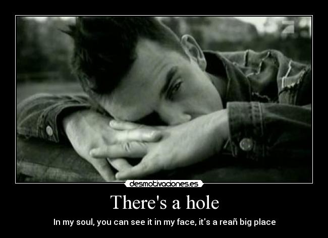 Theres a hole - In my soul, you can see it in my face, its a reañ big place