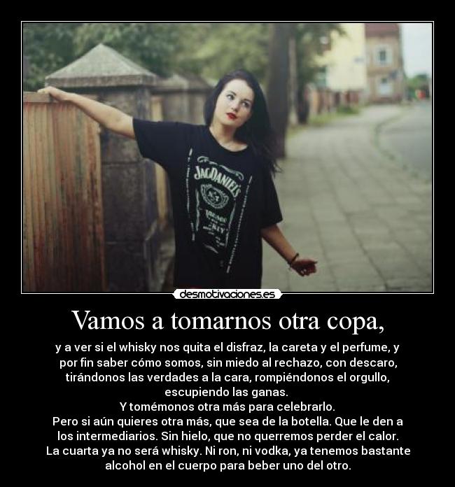 Vamos a tomarnos otra copa, - y a ver si el whisky nos quita el disfraz, la careta y el perfume, y
por fin saber cómo somos, sin miedo al rechazo, con descaro,
tirándonos las verdades a la cara, rompiéndonos el orgullo,
escupiendo las ganas. 
Y tomémonos otra más para celebrarlo.
Pero si aún quieres otra más, que sea de la botella. Que le den a
los intermediarios. Sin hielo, que no querremos perder el calor.
La cuarta ya no será whisky. Ni ron, ni vodka, ya tenemos bastante
alcohol en el cuerpo para beber uno del otro.