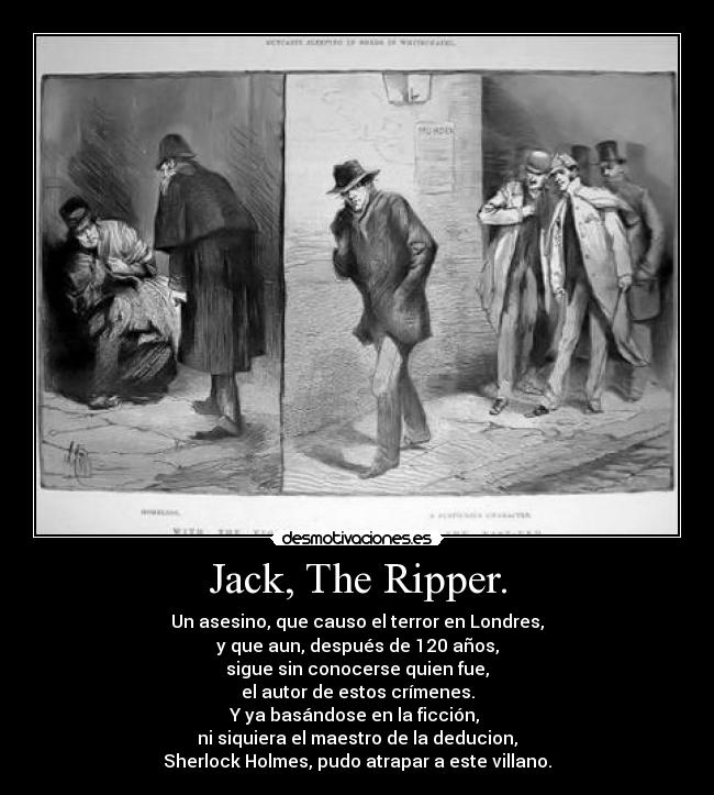 Jack, The Ripper. - Un asesino, que causo el terror en Londres,
y que aun, después de 120 años,
sigue sin conocerse quien fue,
el autor de estos crímenes.
Y ya basándose en la ficción,
ni siquiera el maestro de la deducion,
Sherlock Holmes, pudo atrapar a este villano.