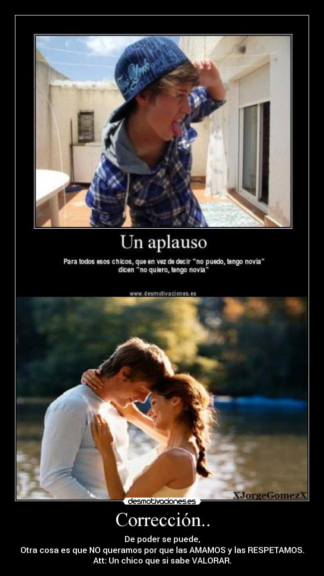 Corrección.. - De poder se puede,
Otra cosa es que NO queramos por que las AMAMOS y las RESPETAMOS.
Att: Un chico que si sabe VALORAR.