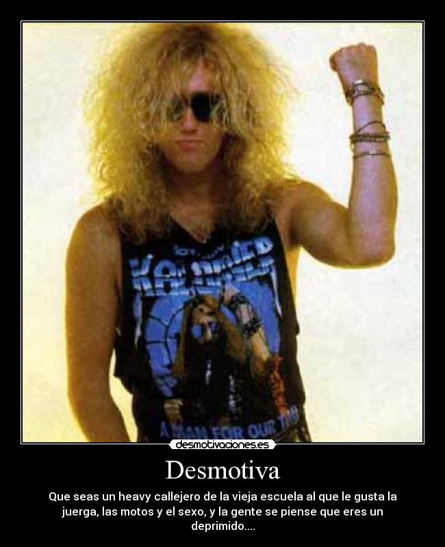 Desmotiva - Que seas un heavy callejero de la vieja escuela al que le gusta la
juerga, las motos y el sexo, y la gente se piense que eres un
deprimido....