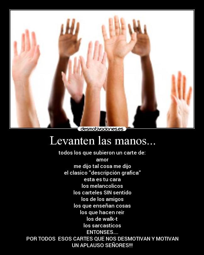 Levanten las manos... - todos los que subieron un carte de:
amor
me dijo tal cosa me dijo
el clasico descripción grafica
esta es tu cara
los melancolicos
los carteles SIN sentido
los de los amigos
los que enseñan cosas
los que hacen reir
los de walk-t
los sarcasticos
ENTONSES....
POR TODOS ESOS CARTES QUE NOS DESMOTIVAN Y MOTIVAN
UN APLAUSO SEÑORES!!!