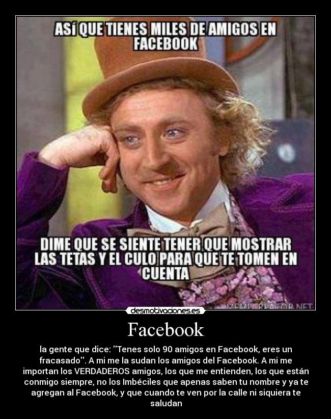 Facebook - la gente que dice: Tenes solo 90 amigos en Facebook, eres un
fracasado. A mi me la sudan los amigos del Facebook. A mi me
importan los VERDADEROS amigos, los que me entienden, los que están
conmigo siempre, no los Imbéciles que apenas saben tu nombre y ya te
agregan al Facebook, y que cuando te ven por la calle ni siquiera te
saludan