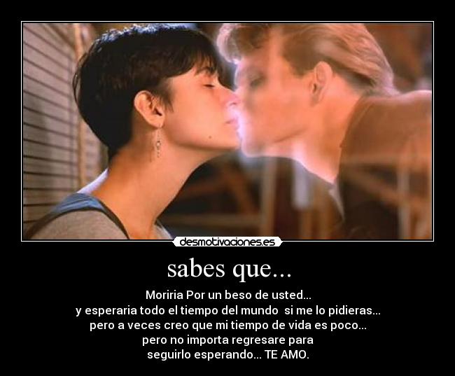 sabes que... - Moriria Por un beso de usted...
y esperaria todo el tiempo del mundo  si me lo pidieras...
pero a veces creo que mi tiempo de vida es poco...
pero no importa regresare para
seguirlo esperando... TE AMO.