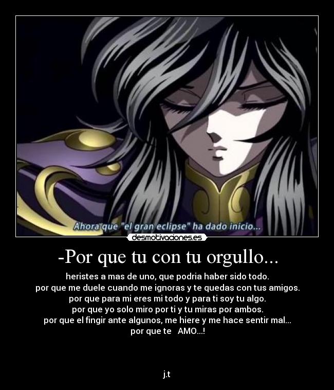 -Por que tu con tu orgullo... - heristes a mas de uno, que podria haber sido todo.
por que me duele cuando me ignoras y te quedas con tus amigos.
por que para mi eres mi todo y para ti soy tu algo.
por que yo solo miro por ti y tu miras por ambos.
por que el fingir ante algunos, me hiere y me hace sentir mal...
por que te   AMO...!



j.t