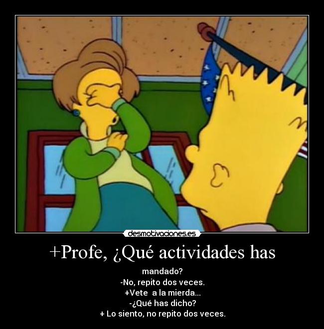 +Profe, ¿Qué actividades has - mandado?
-No, repito dos veces.
+Vete  a la mierda...
-¿Qué has dicho?
+ Lo siento, no repito dos veces.