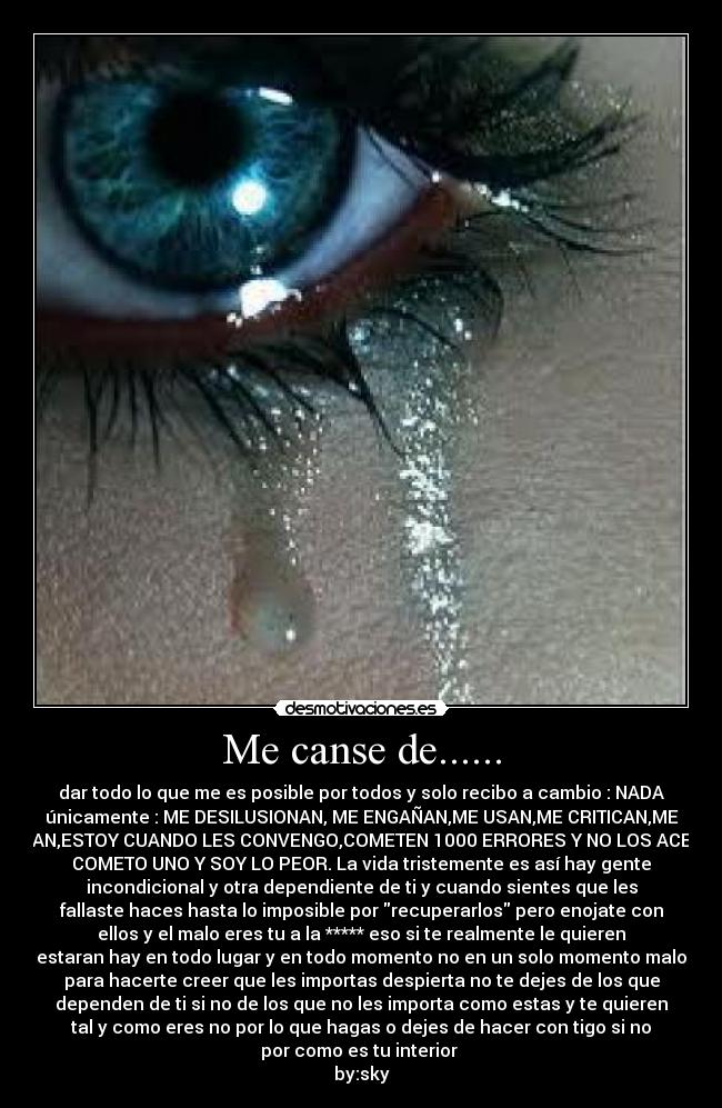 Me canse de...... - dar todo lo que me es posible por todos y solo recibo a cambio : NADA
únicamente : ME DESILUSIONAN, ME ENGAÑAN,ME USAN,ME CRITICAN,ME
JUZGAN,ESTOY CUANDO LES CONVENGO,COMETEN 1000 ERRORES Y NO LOS ACEPTAN
COMETO UNO Y SOY LO PEOR. La vida tristemente es así hay gente
incondicional y otra dependiente de ti y cuando sientes que les
fallaste haces hasta lo imposible por recuperarlos pero enojate con
ellos y el malo eres tu a la ***** eso si te realmente le quieren
estaran hay en todo lugar y en todo momento no en un solo momento malo
para hacerte creer que les importas despierta no te dejes de los que
dependen de ti si no de los que no les importa como estas y te quieren
tal y como eres no por lo que hagas o dejes de hacer con tigo si no
por como es tu interior
by:sky