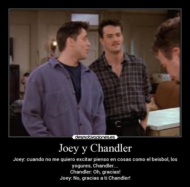 Joey y Chandler - Joey: cuando no me quiero excitar pienso en cosas como el beisbol, los
yogures, Chandler....
Chandler: Oh, gracias!
Joey: No, gracias a ti Chandler!