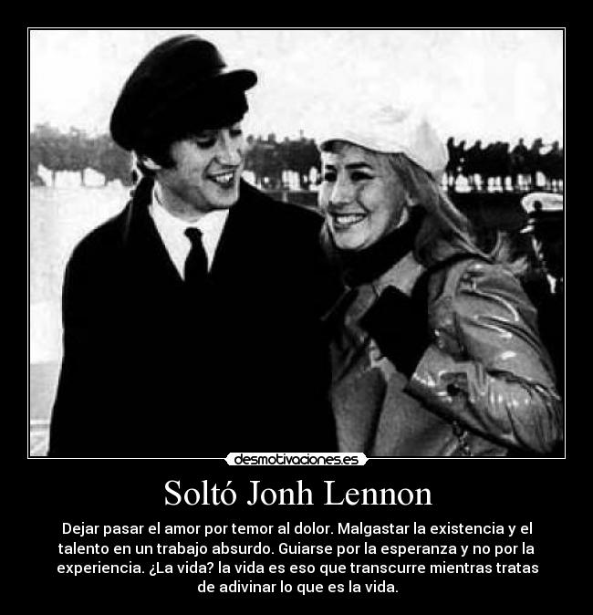 Soltó Jonh Lennon - Dejar pasar el amor por temor al dolor. Malgastar la existencia y el
talento en un trabajo absurdo. Guiarse por la esperanza y no por la
experiencia. ¿La vida? la vida es eso que transcurre mientras tratas
de adivinar lo que es la vida.